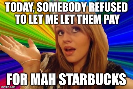 stupid girl meme | TODAY, SOMEBODY REFUSED TO LET ME LET THEM PAY FOR MAH STARBUCKS | image tagged in stupid girl meme | made w/ Imgflip meme maker