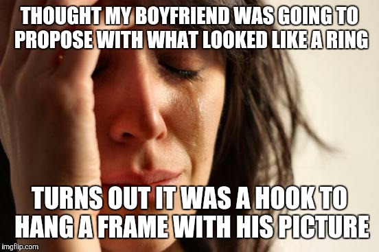 First World Problems Meme | THOUGHT MY BOYFRIEND WAS GOING TO PROPOSE WITH WHAT LOOKED LIKE A RING TURNS OUT IT WAS A HOOK TO HANG A FRAME WITH HIS PICTURE | image tagged in memes,first world problems | made w/ Imgflip meme maker