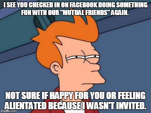 Futurama Fry | I SEE YOU CHECKED IN ON FACEBOOK DOING SOMETHING FUN WITH OUR "MUTUAL FRIENDS" AGAIN. NOT SURE IF HAPPY FOR YOU OR FEELING ALIENTATED BECAUS | image tagged in memes,futurama fry | made w/ Imgflip meme maker