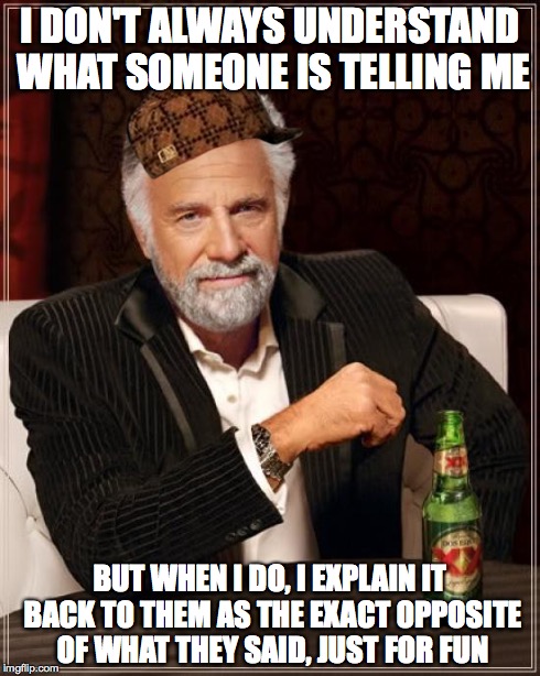 This is every billing employee at my dentist office | I DON'T ALWAYS UNDERSTAND WHAT SOMEONE IS TELLING ME BUT WHEN I DO, I EXPLAIN IT BACK TO THEM AS THE EXACT OPPOSITE OF WHAT THEY SAID, JUST  | image tagged in memes,the most interesting man in the world,scumbag | made w/ Imgflip meme maker