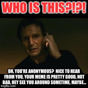 liam to anonymous | WHO IS THIS?!?! OH, YOU'RE ANONYMOUS?  NICE TO HEAR FROM YOU, YOUR MEME IS PRETTY GOOD, NOT BAD, HEY SEE YOU AROUND SOMETIME, MAYBE... | image tagged in liam | made w/ Imgflip meme maker