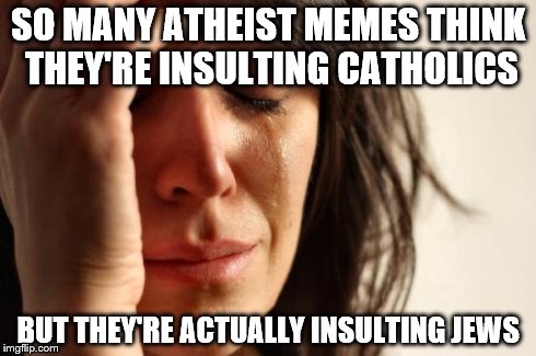 First World Problems | SO MANY ATHEIST MEMES THINK THEY'RE INSULTING CATHOLICS BUT THEY'RE ACTUALLY INSULTING JEWS | image tagged in memes,first world problems | made w/ Imgflip meme maker