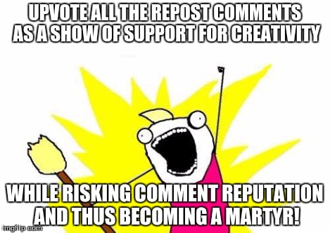 X All The Y Meme | UPVOTE ALL THE REPOST COMMENTS AS A SHOW OF SUPPORT FOR CREATIVITY WHILE RISKING COMMENT REPUTATION AND THUS BECOMING A MARTYR! | image tagged in memes,x all the y | made w/ Imgflip meme maker