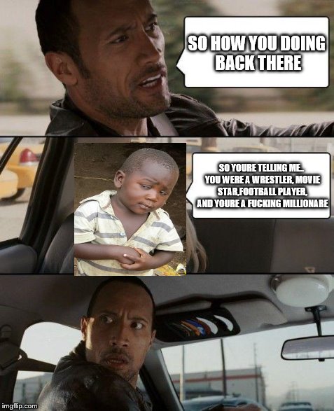 The Rock Driving Meme | SO HOW YOU DOING BACK THERE SO YOURE TELLING ME.. YOU WERE A WRESTLER, MOVIE STAR,FOOTBALL PLAYER, AND YOURE A F**KING MILLIONARE | image tagged in memes,the rock driving,third world skeptical kid | made w/ Imgflip meme maker