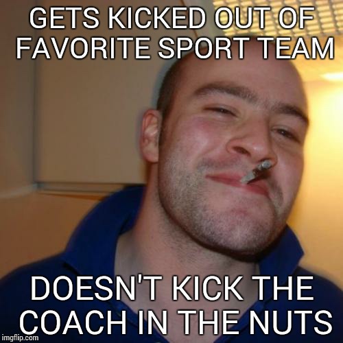 Good Guy Greg Meme | GETS KICKED OUT OF FAVORITE SPORT TEAM DOESN'T KICK THE COACH IN THE NUTS | image tagged in memes,good guy greg | made w/ Imgflip meme maker