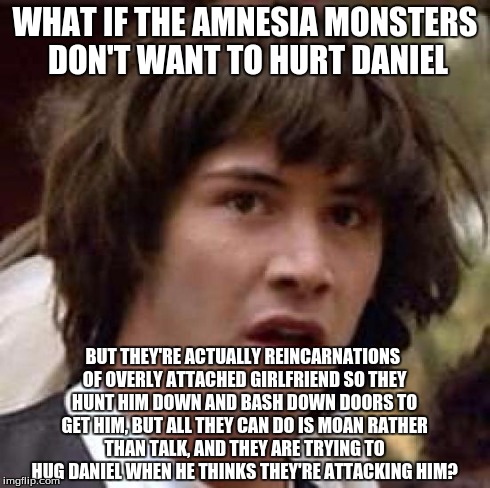 Conspiracy Keanu | WHAT IF THE AMNESIA MONSTERS DON'T WANT TO HURT DANIEL BUT THEY'RE ACTUALLY REINCARNATIONS OF OVERLY ATTACHED GIRLFRIEND SO THEY HUNT HIM DO | image tagged in memes,conspiracy keanu | made w/ Imgflip meme maker