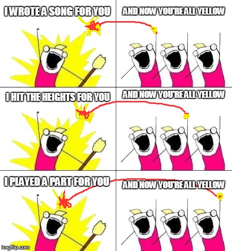 What Do We Want 3 Meme | I WROTE A SONG FOR YOU AND NOW YOU'RE ALL YELLOW I HIT THE HEIGHTS FOR YOU AND NOW YOU'RE ALL YELLOW I PLAYED A PART FOR YOU AND NOW YOU'RE  | image tagged in memes,what do we want 3 | made w/ Imgflip meme maker