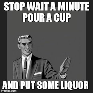 Kill Yourself Guy | STOP WAIT A MINUTE POUR A CUP AND PUT SOME LIQUOR | image tagged in memes,kill yourself guy | made w/ Imgflip meme maker