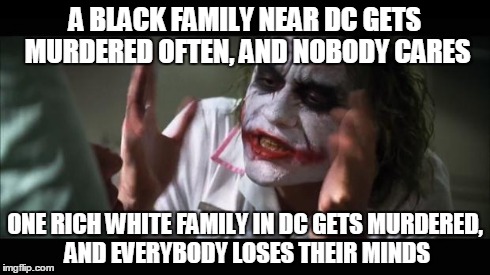 I felt the contrast in coverage while watching the news today. | A BLACK FAMILY NEAR DC GETS MURDERED OFTEN, AND NOBODY CARES ONE RICH WHITE FAMILY IN DC GETS MURDERED, AND EVERYBODY LOSES THEIR MINDS | image tagged in memes,and everybody loses their minds | made w/ Imgflip meme maker