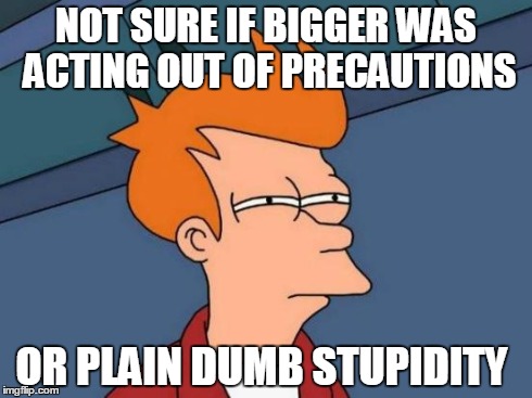 Futurama Fry Meme | NOT SURE IF BIGGER WAS ACTING OUT OF PRECAUTIONS OR PLAIN DUMB STUPIDITY | image tagged in memes,futurama fry | made w/ Imgflip meme maker
