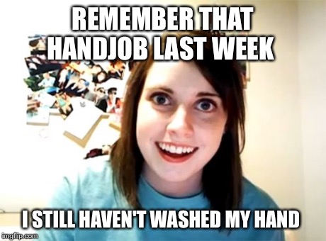 Overly Attached Girlfriend Meme | REMEMBER THAT HANDJOB LAST WEEK I STILL HAVEN'T WASHED MY HAND | image tagged in memes,overly attached girlfriend | made w/ Imgflip meme maker