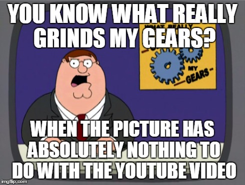 Peter Griffin News | YOU KNOW WHAT REALLY GRINDS MY GEARS? WHEN THE PICTURE HAS ABSOLUTELY NOTHING TO DO WITH THE YOUTUBE VIDEO | image tagged in memes,peter griffin news | made w/ Imgflip meme maker