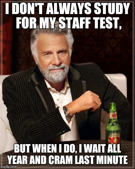 The Most Interesting Man In The World Meme | I DON'T ALWAYS STUDY FOR MY STAFF TEST, BUT WHEN I DO, I WAIT ALL YEAR AND CRAM LAST MINUTE | image tagged in memes,the most interesting man in the world | made w/ Imgflip meme maker
