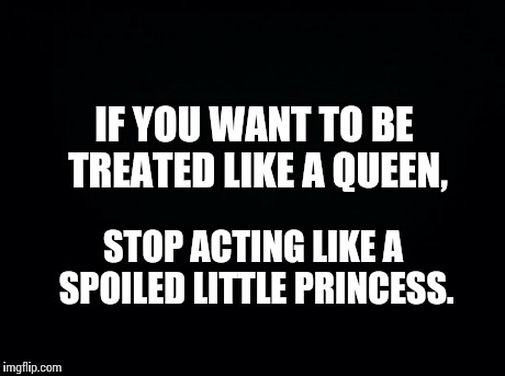 Ladies... | IF YOU WANT TO BE TREATED LIKE A QUEEN, STOP ACTING LIKE A SPOILED LITTLE PRINCESS. | image tagged in black background | made w/ Imgflip meme maker