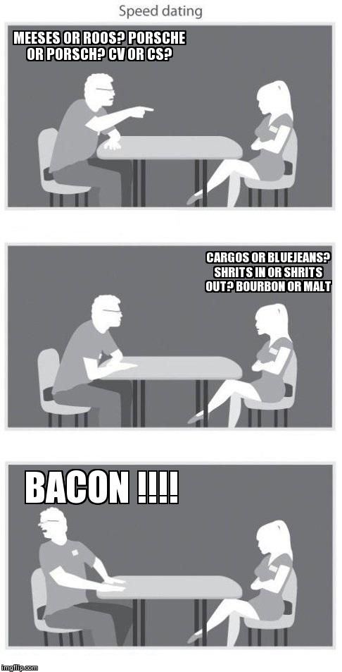 Speed dating | MEESES OR ROOS? PORSCHE OR PORSCH? CV OR CS? BACON !!!! CARGOS OR BLUEJEANS? SHRITS IN OR SHRITS OUT? BOURBON OR MALT | image tagged in speed dating | made w/ Imgflip meme maker
