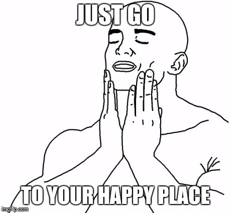 JUST GO TO YOUR HAPPY PLACE | image tagged in that feel | made w/ Imgflip meme maker