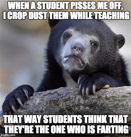 Confession Bear | WHEN A STUDENT PISSES ME OFF, I CROP DUST THEM WHILE TEACHING THAT WAY STUDENTS THINK THAT THEY'RE THE ONE WHO IS FARTING | image tagged in memes,confession bear,AdviceAnimals | made w/ Imgflip meme maker