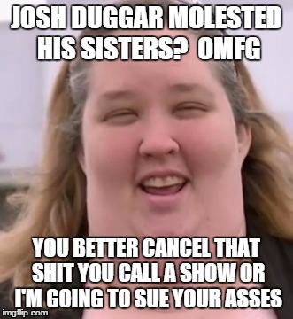 18 Kids and Counting | JOSH DUGGAR MOLESTED HIS SISTERS?  OMFG YOU BETTER CANCEL THAT SHIT YOU CALL A SHOW OR I'M GOING TO SUE YOUR ASSES | image tagged in honey boo boo's mom,19 kids | made w/ Imgflip meme maker