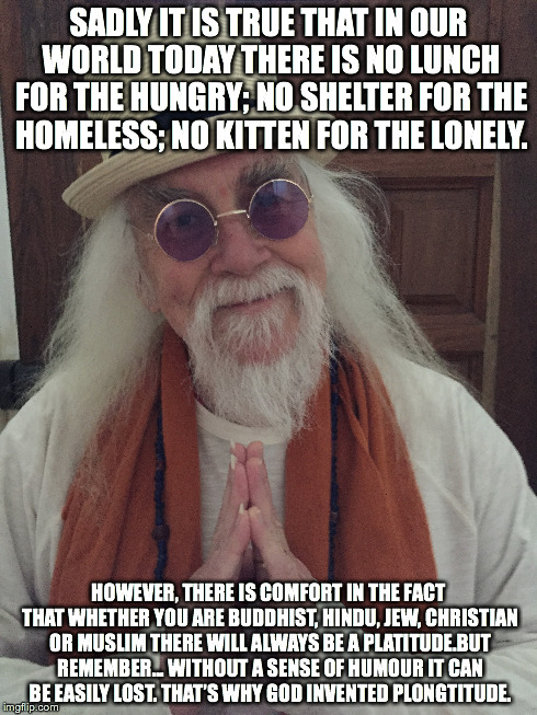 A ponderance …from Swami Badhat Chungkitrunk. | SADLY IT IS TRUE THAT IN OUR WORLD TODAY THERE IS NO LUNCH FOR THE HUNGRY; NO SHELTER FOR THE HOMELESS; NO KITTEN FOR THE LONELY. HOWEVER, T | image tagged in swamibadhatchungkitrunk,wiseguy,jocularphilosophy,humour,comedy,religion | made w/ Imgflip meme maker
