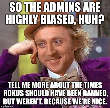 Creepy Condescending Wonka Meme | SO THE ADMINS ARE HIGHLY BIASED, HUH? TELL ME MORE ABOUT THE TIMES ROKUS SHOULD HAVE BEEN BANNED, BUT WEREN'T, BECAUSE WE'RE NICE. | image tagged in memes,creepy condescending wonka | made w/ Imgflip meme maker