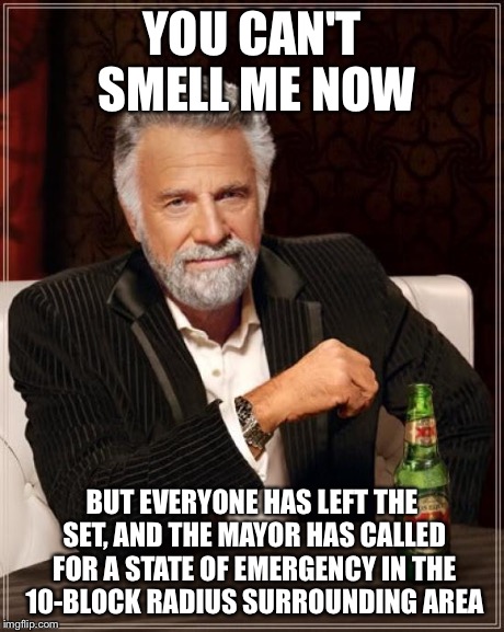 The Most Interesting Man In The World Meme | YOU CAN'T SMELL ME NOW BUT EVERYONE HAS LEFT THE SET, AND THE MAYOR HAS CALLED FOR A STATE OF EMERGENCY IN THE 10-BLOCK RADIUS SURROUNDING A | image tagged in memes,the most interesting man in the world | made w/ Imgflip meme maker