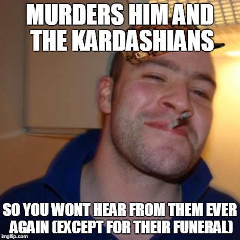 Good Guy Greg | MURDERS HIM AND THE KARDASHIANS SO YOU WONT HEAR FROM THEM EVER AGAIN (EXCEPT FOR THEIR FUNERAL) | image tagged in good guy greg,scumbag | made w/ Imgflip meme maker
