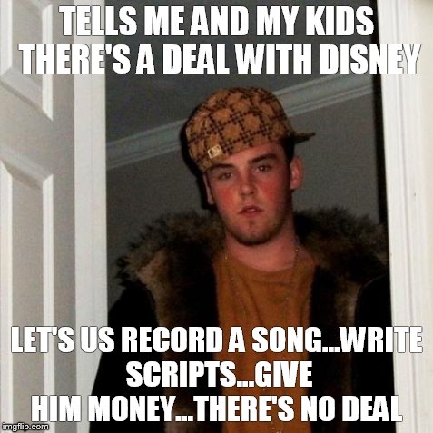Scumbag Steve | TELLS ME AND MY KIDS THERE'S A DEAL WITH DISNEY LET'S US RECORD A SONG...WRITE SCRIPTS...GIVE HIM MONEY...THERE'S NO DEAL | image tagged in memes,scumbag steve | made w/ Imgflip meme maker