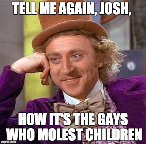 Creepy Condescending Wonka Meme | TELL ME AGAIN, JOSH, HOW IT'S THE GAYS WHO MOLEST CHILDREN | image tagged in memes,creepy condescending wonka | made w/ Imgflip meme maker