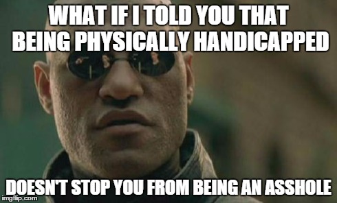 Matrix Morpheus Meme | WHAT IF I TOLD YOU THAT BEING PHYSICALLY HANDICAPPED DOESN'T STOP YOU FROM BEING AN ASSHOLE | image tagged in memes,matrix morpheus,AdviceAnimals | made w/ Imgflip meme maker