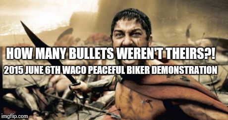 Sparta Leonidas Meme | 2015 JUNE 6TH WACO PEACEFUL BIKER DEMONSTRATION HOW MANY BULLETS WEREN'T THEIRS?! | image tagged in memes,sparta leonidas | made w/ Imgflip meme maker