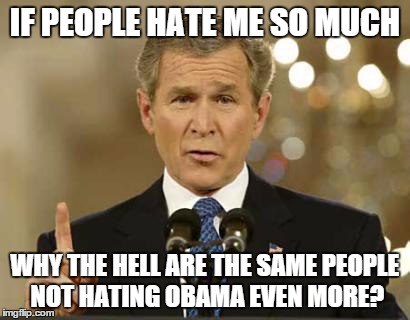 George Bush | IF PEOPLE HATE ME SO MUCH WHY THE HELL ARE THE SAME PEOPLE NOT HATING OBAMA EVEN MORE? | image tagged in george bush,obama,politics | made w/ Imgflip meme maker