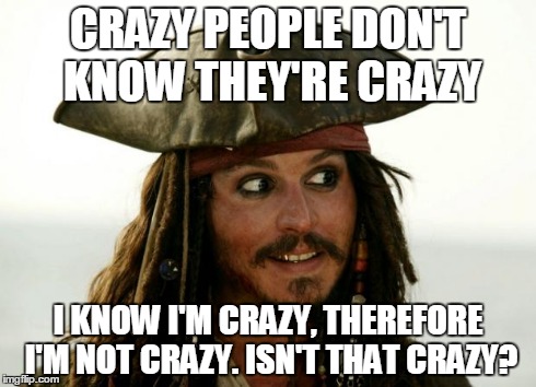 Jack Sparrow | CRAZY PEOPLE DON'T KNOW THEY'RE CRAZY I KNOW I'M CRAZY, THEREFORE I'M NOT CRAZY. ISN'T THAT CRAZY? | image tagged in jack sparrow | made w/ Imgflip meme maker