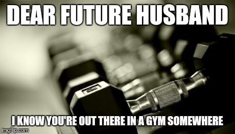 gym weights | DEAR FUTURE HUSBAND I KNOW YOU'RE OUT THERE IN A GYM SOMEWHERE | image tagged in gym weights | made w/ Imgflip meme maker