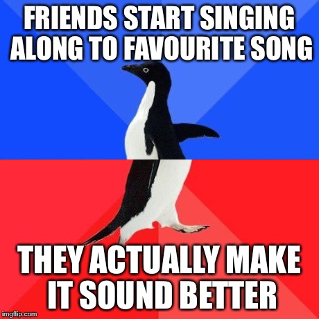 Socially Awkward Penguin | FRIENDS START SINGING ALONG TO FAVOURITE SONG THEY ACTUALLY MAKE IT SOUND BETTER | image tagged in socially awkward penguin | made w/ Imgflip meme maker