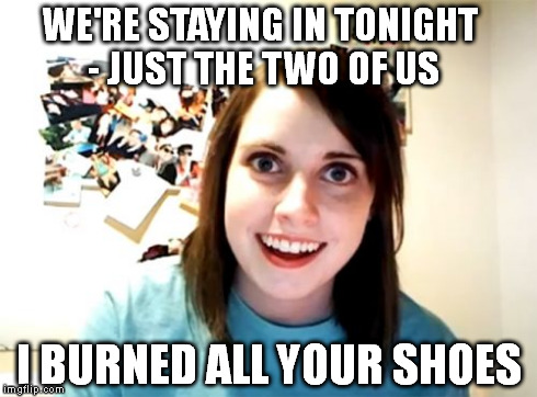 Overly Attached Girlfriend | WE'RE STAYING IN TONIGHT - JUST THE TWO OF US I BURNED ALL YOUR SHOES | image tagged in memes,overly attached girlfriend | made w/ Imgflip meme maker