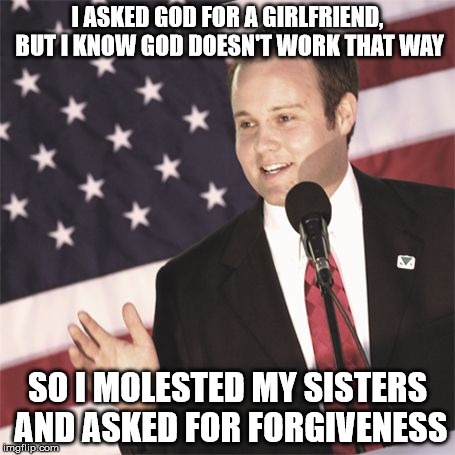 josh duggar | I ASKED GOD FOR A GIRLFRIEND, BUT I KNOW GOD DOESN'T WORK THAT WAY SO I MOLESTED MY SISTERS AND ASKED FOR FORGIVENESS | image tagged in josh duggar | made w/ Imgflip meme maker