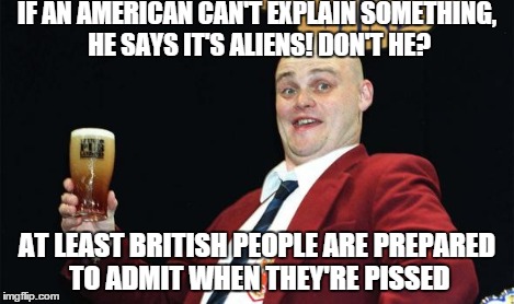 IF AN AMERICAN CAN'T EXPLAIN SOMETHING, HE SAYS IT'S ALIENS! DON'T HE? AT LEAST BRITISH PEOPLE ARE PREPARED TO ADMIT WHEN THEY'RE PISSED | made w/ Imgflip meme maker