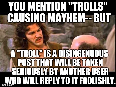 Definition of a Troll | YOU MENTION "TROLLS" CAUSING MAYHEM-- BUT A "TROLL" IS A DISINGENUOUS POST THAT WILL BE TAKEN SERIOUSLY BY ANOTHER USER WHO WILL REPLY TO IT | image tagged in inigo montoya,trolls,memes | made w/ Imgflip meme maker