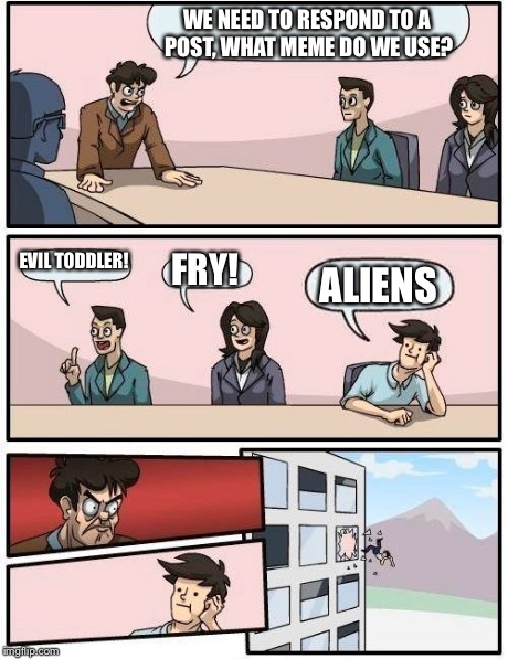 Boardroom Meeting Suggestion Meme | WE NEED TO RESPOND TO A POST, WHAT MEME DO WE USE? EVIL TODDLER! FRY! ALIENS | image tagged in memes,boardroom meeting suggestion | made w/ Imgflip meme maker