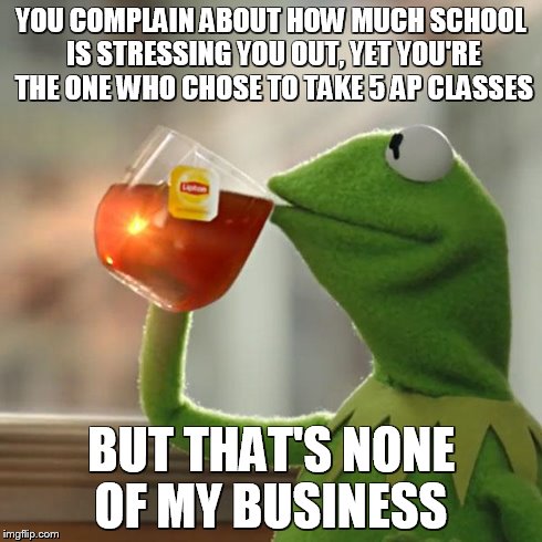 Nothing against AP classes, but if you know they'll just stress you out, take it easy a little... | YOU COMPLAIN ABOUT HOW MUCH SCHOOL IS STRESSING YOU OUT, YET YOU'RE THE ONE WHO CHOSE TO TAKE 5 AP CLASSES BUT THAT'S NONE OF MY BUSINESS | image tagged in memes,but thats none of my business,kermit the frog | made w/ Imgflip meme maker