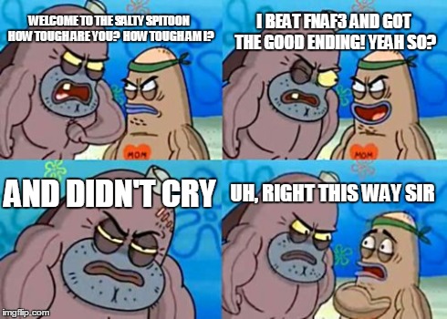 How Tough Are You | WELCOME TO THE SALTY SPITOON HOW TOUGH ARE YOU?
 HOW TOUGH AM I? I BEAT FNAF3 AND GOT THE GOOD ENDING!
YEAH SO? AND DIDN'T CRY UH, RIGHT THI | image tagged in memes,how tough are you | made w/ Imgflip meme maker