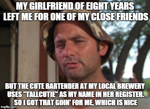 So I Got That Goin For Me Which Is Nice | MY GIRLFRIEND OF EIGHT YEARS LEFT ME FOR ONE OF MY CLOSE FRIENDS BUT THE CUTE BARTENDER AT MY LOCAL BREWERY USES "TALLCUTIE" AS MY NAME IN H | image tagged in memes,so i got that goin for me which is nice,AdviceAnimals | made w/ Imgflip meme maker