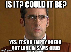 Shopping Problems | IS IT? COULD IT BE? YES, IT'S AN EMPTY CHECK OUT LANE IN SAMS CLUB | image tagged in shopping | made w/ Imgflip meme maker