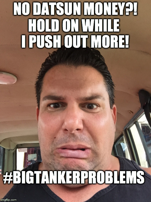 NO DATSUN MONEY?! HOLD ON WHILE I PUSH OUT MORE! #BIGTANKERPROBLEMS | made w/ Imgflip meme maker