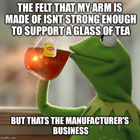 But That's None Of My Business Meme | THE FELT THAT MY ARM IS MADE OF ISNT STRONG ENOUGH TO SUPPORT A GLASS OF TEA BUT THATS THE MANUFACTURER'S BUSINESS | image tagged in memes,but thats none of my business,kermit the frog | made w/ Imgflip meme maker