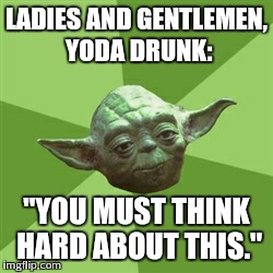 Advice Yoda Meme | LADIES AND GENTLEMEN, YODA DRUNK: "YOU MUST THINK HARD ABOUT THIS." | image tagged in memes,advice yoda | made w/ Imgflip meme maker