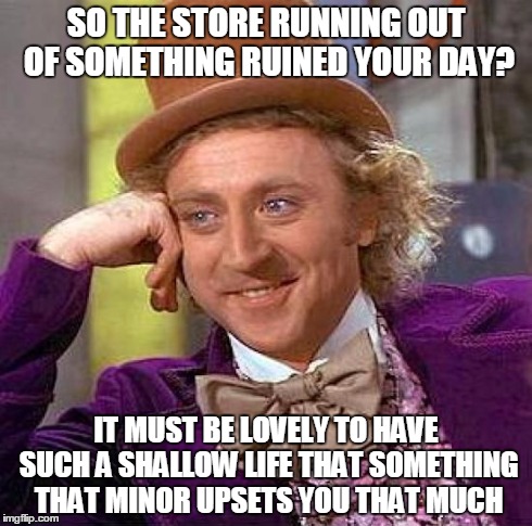 Creepy Condescending Wonka | SO THE STORE RUNNING OUT OF SOMETHING RUINED YOUR DAY? IT MUST BE LOVELY TO HAVE SUCH A SHALLOW LIFE THAT SOMETHING THAT MINOR UPSETS YOU TH | image tagged in memes,creepy condescending wonka | made w/ Imgflip meme maker
