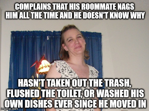 Bullshitter's Logic | COMPLAINS THAT HIS ROOMMATE NAGS HIM ALL THE TIME AND HE DOESN'T KNOW WHY HASN'T TAKEN OUT THE TRASH, FLUSHED THE TOILET, OR WASHED HIS OWN  | image tagged in bullshitter's logic | made w/ Imgflip meme maker