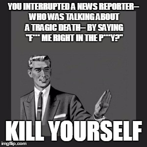 Kill Yourself Guy Meme | YOU INTERRUPTED A NEWS REPORTER-- WHO WAS TALKING ABOUT A TRAGIC DEATH-- BY SAYING "F*** ME RIGHT IN THE P***Y?" KILL YOURSELF | image tagged in memes,kill yourself guy | made w/ Imgflip meme maker