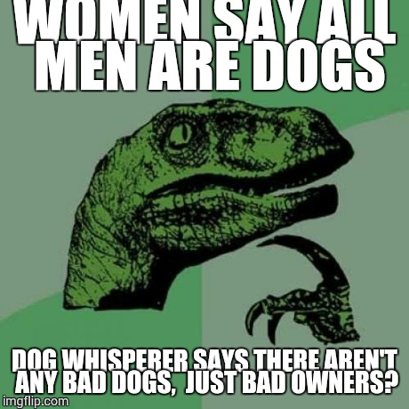 Philosoraptor | WOMEN SAY ALL MEN ARE DOGS DOG WHISPERER SAYS THERE AREN'T ANY BAD DOGS,  JUST BAD OWNERS? | image tagged in memes,philosoraptor | made w/ Imgflip meme maker